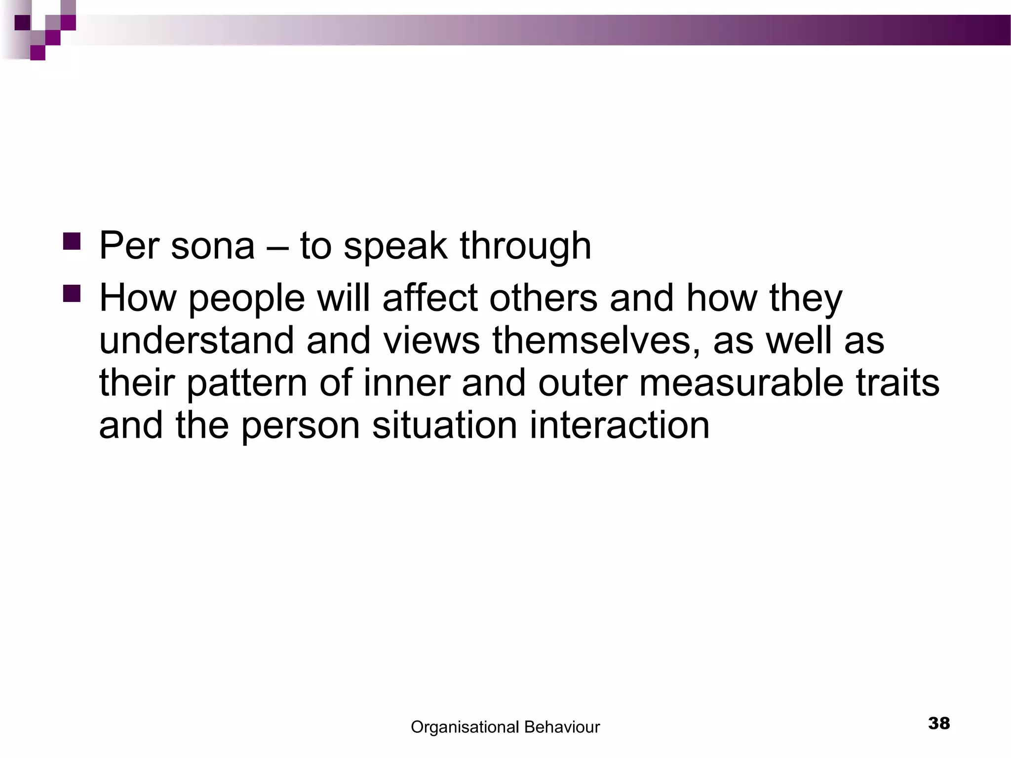 Organisational Behaviour 38
 Per sona – to speak through
 How people will affect others and how they
understand and views themselves, as well as
their pattern of inner and outer measurable traits
and the person situation interaction
 