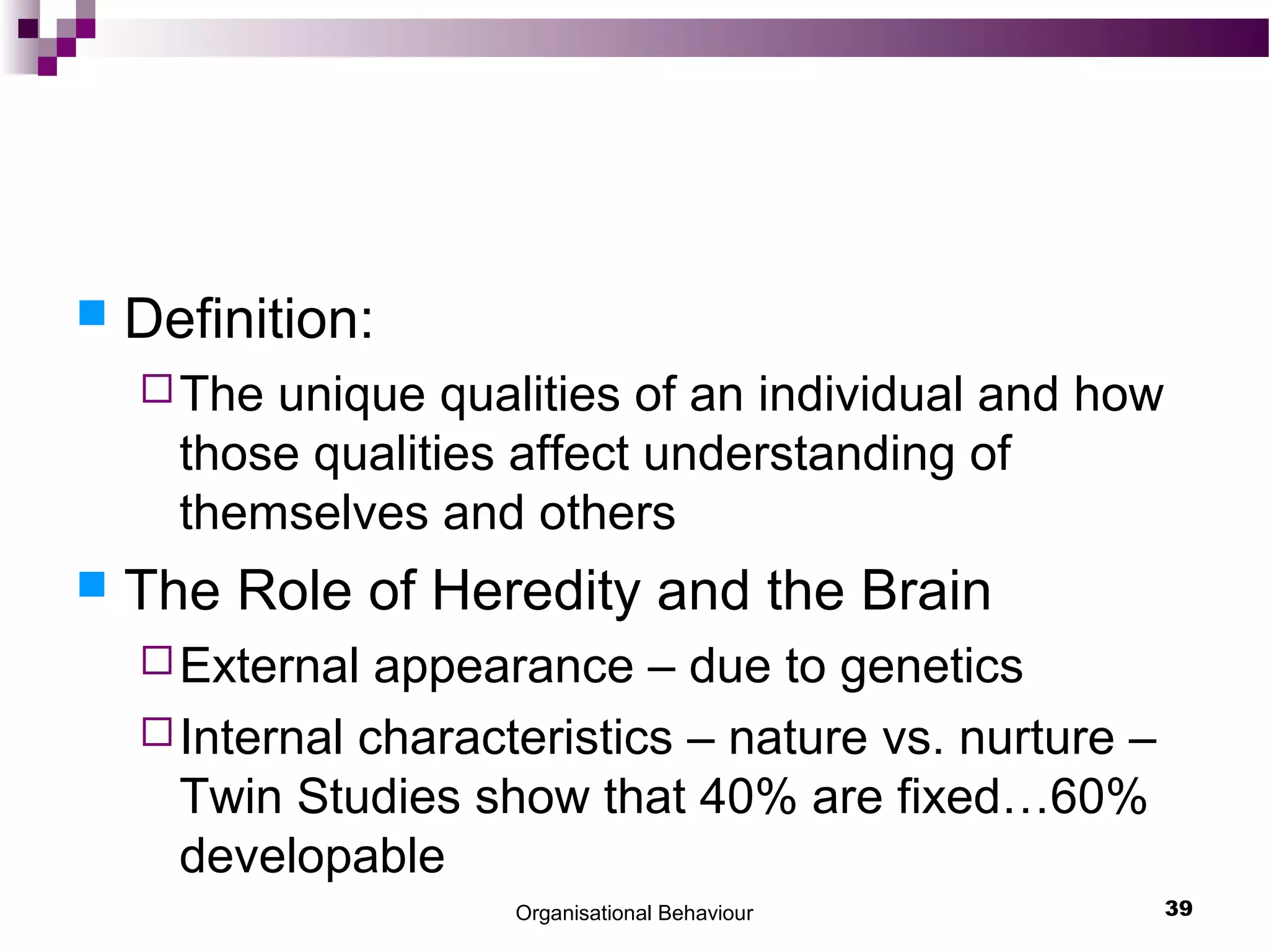  Definition:
The unique qualities of an individual and how
those qualities affect understanding of
themselves and others
 The Role of Heredity and the Brain
External appearance – due to genetics
Internal characteristics – nature vs. nurture –
Twin Studies show that 40% are fixed…60%
developable
Organisational Behaviour 39
 