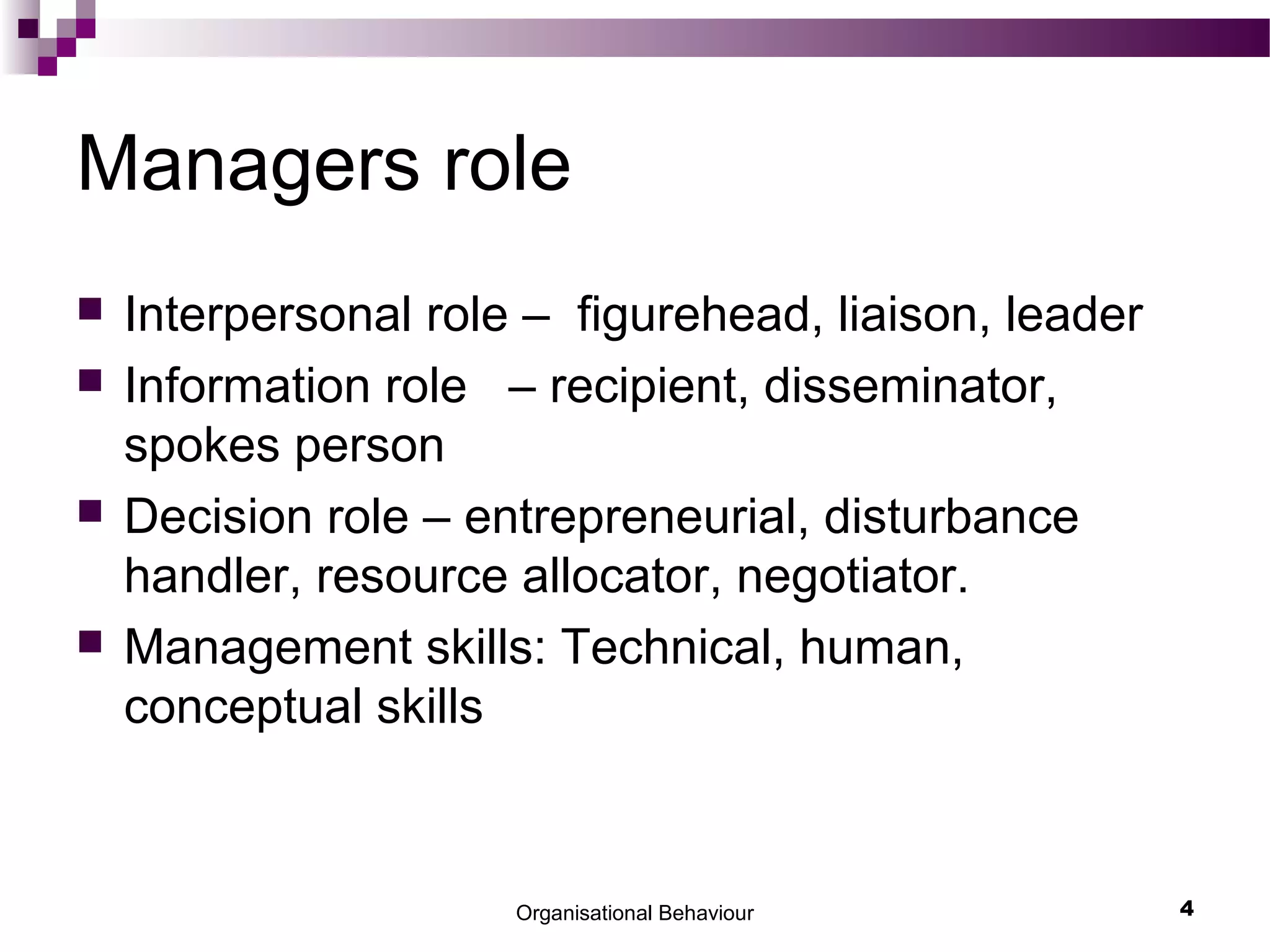 Organisational Behaviour 4
Managers role
 Interpersonal role – figurehead, liaison, leader
 Information role – recipient, disseminator,
spokes person
 Decision role – entrepreneurial, disturbance
handler, resource allocator, negotiator.
 Management skills: Technical, human,
conceptual skills
 