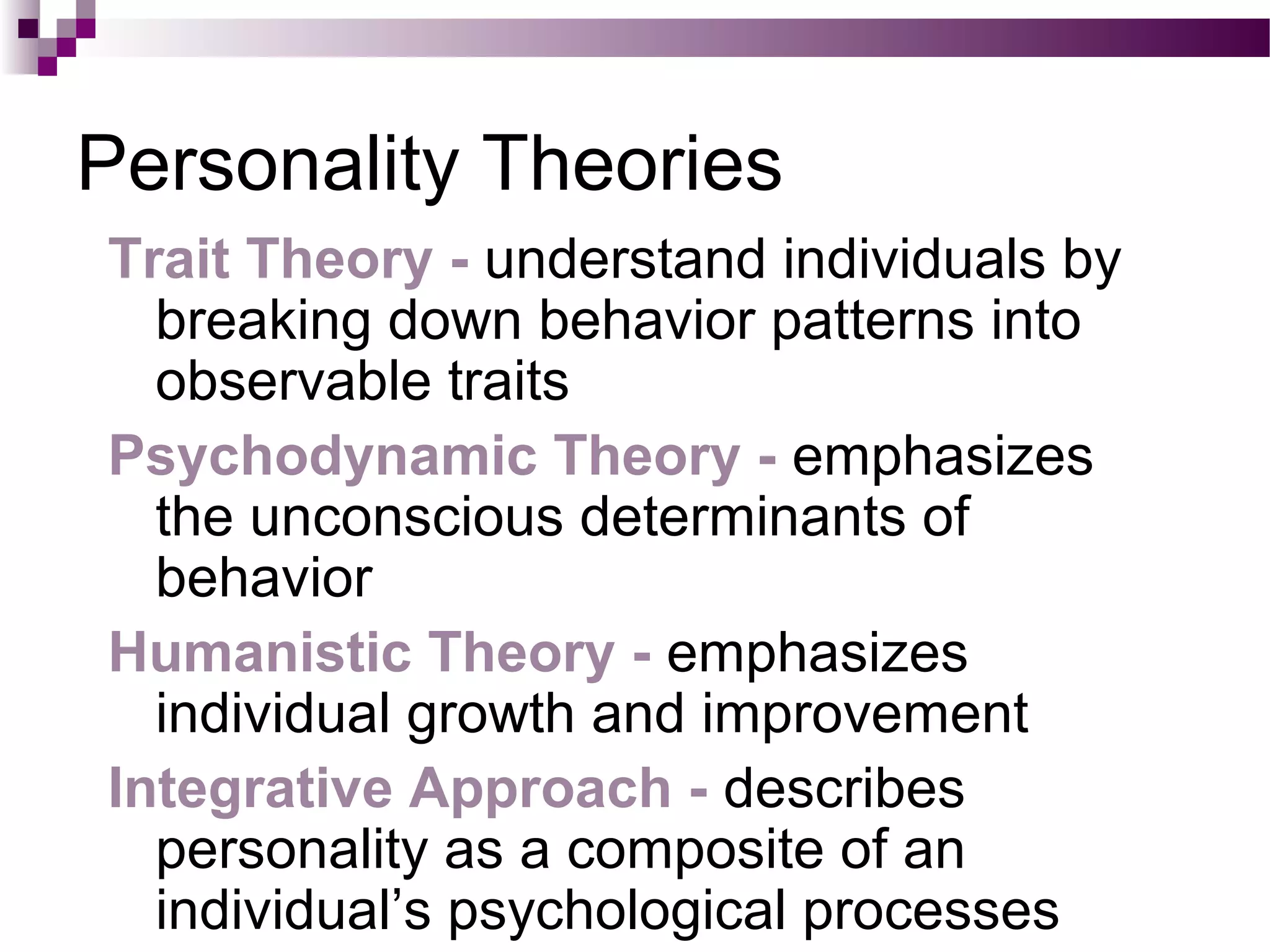 Personality Theories
Trait Theory - understand individuals by
breaking down behavior patterns into
observable traits
Psychodynamic Theory - emphasizes
the unconscious determinants of
behavior
Humanistic Theory - emphasizes
individual growth and improvement
Integrative Approach - describes
personality as a composite of an
individual’s psychological processes
 