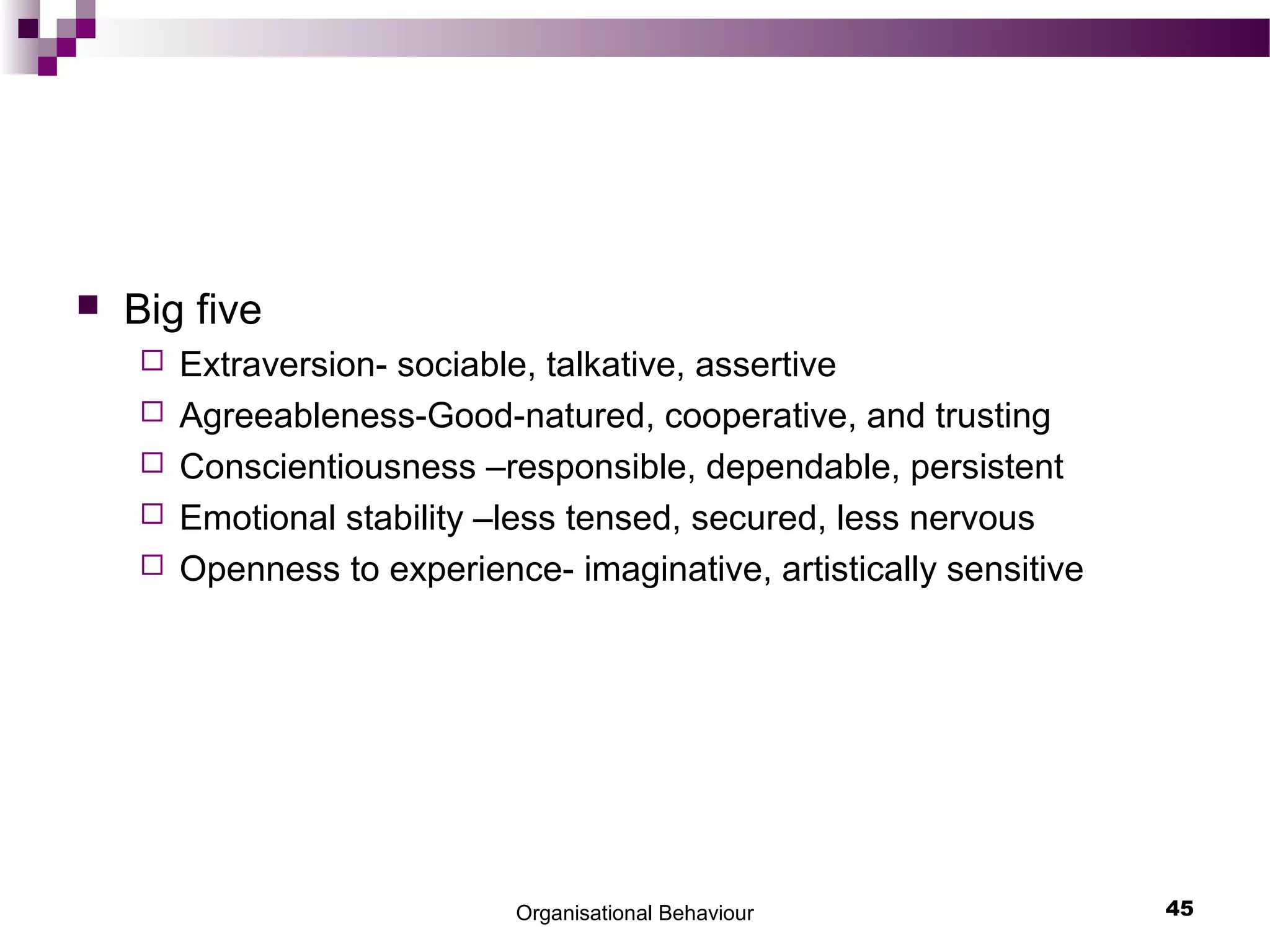  Big five
 Extraversion- sociable, talkative, assertive
 Agreeableness-Good-natured, cooperative, and trusting
 Conscientiousness –responsible, dependable, persistent
 Emotional stability –less tensed, secured, less nervous
 Openness to experience- imaginative, artistically sensitive
Organisational Behaviour 45
 