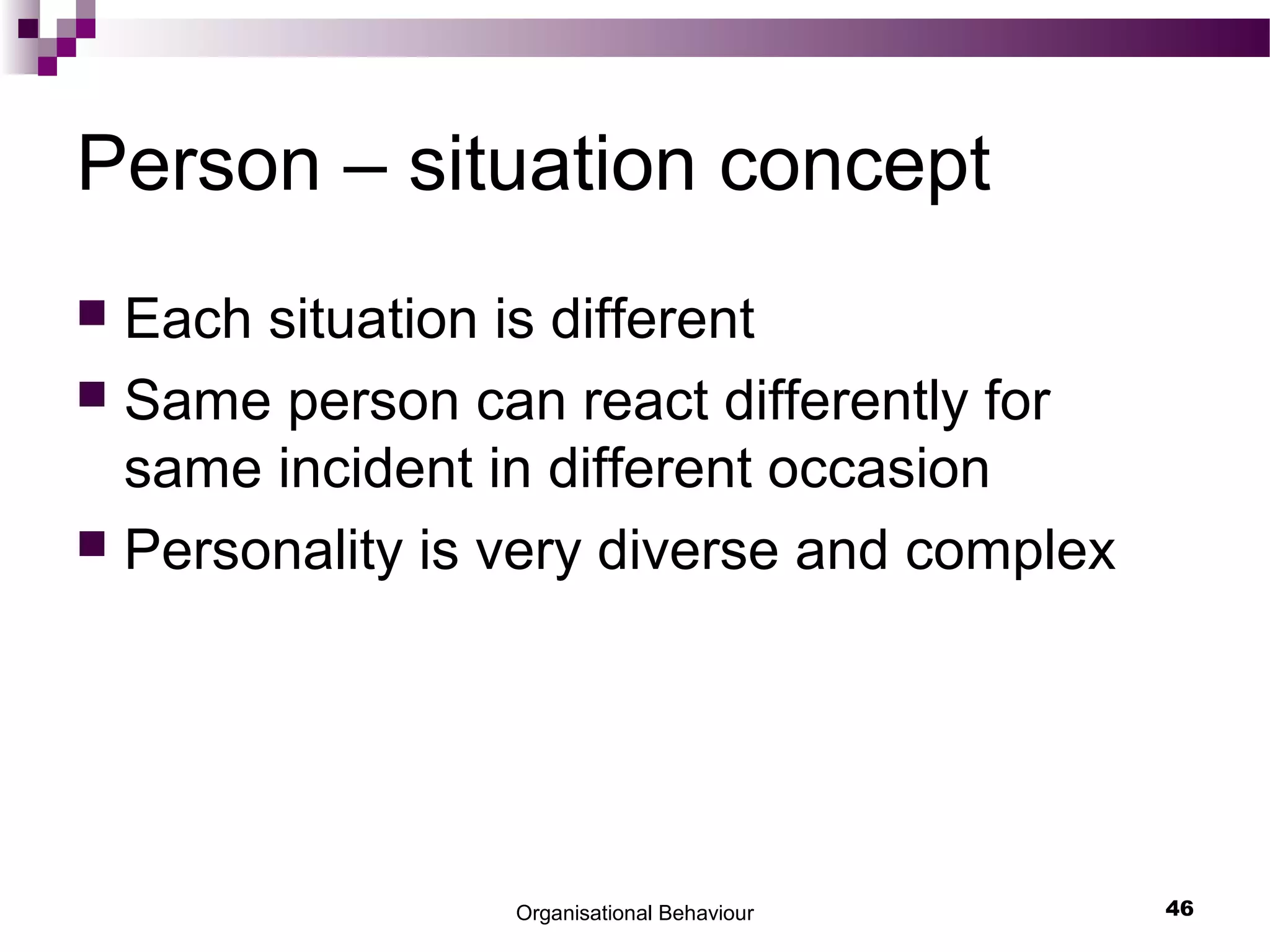 Organisational Behaviour 46
Person – situation concept
 Each situation is different
 Same person can react differently for
same incident in different occasion
 Personality is very diverse and complex
 