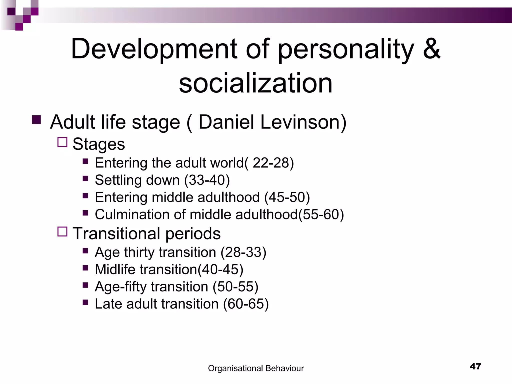 Organisational Behaviour 47
Development of personality &
socialization
 Adult life stage ( Daniel Levinson)
 Stages
 Entering the adult world( 22-28)
 Settling down (33-40)
 Entering middle adulthood (45-50)
 Culmination of middle adulthood(55-60)
 Transitional periods
 Age thirty transition (28-33)
 Midlife transition(40-45)
 Age-fifty transition (50-55)
 Late adult transition (60-65)
 