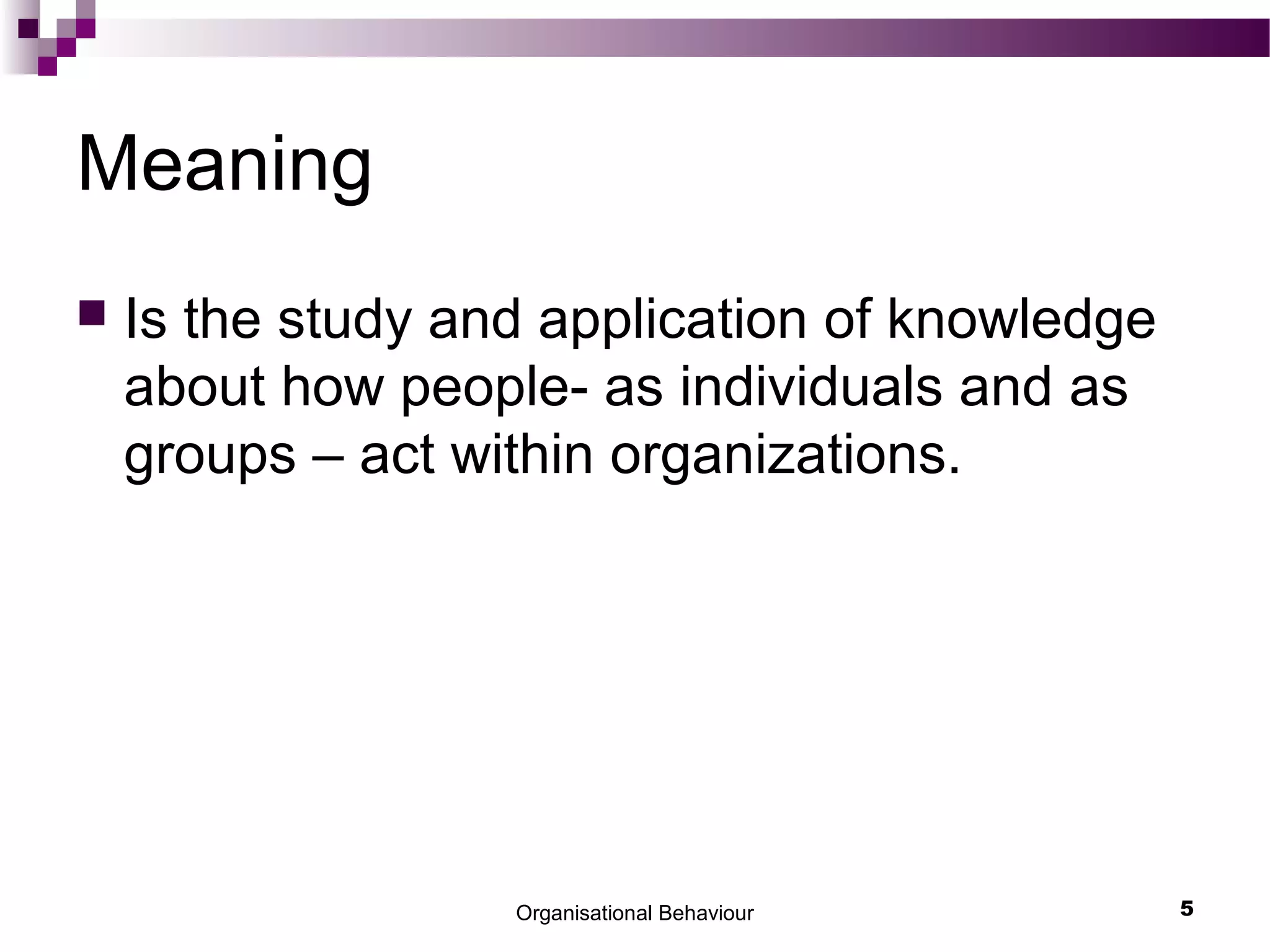 Organisational Behaviour 5
Meaning
 Is the study and application of knowledge
about how people- as individuals and as
groups – act within organizations.
 
