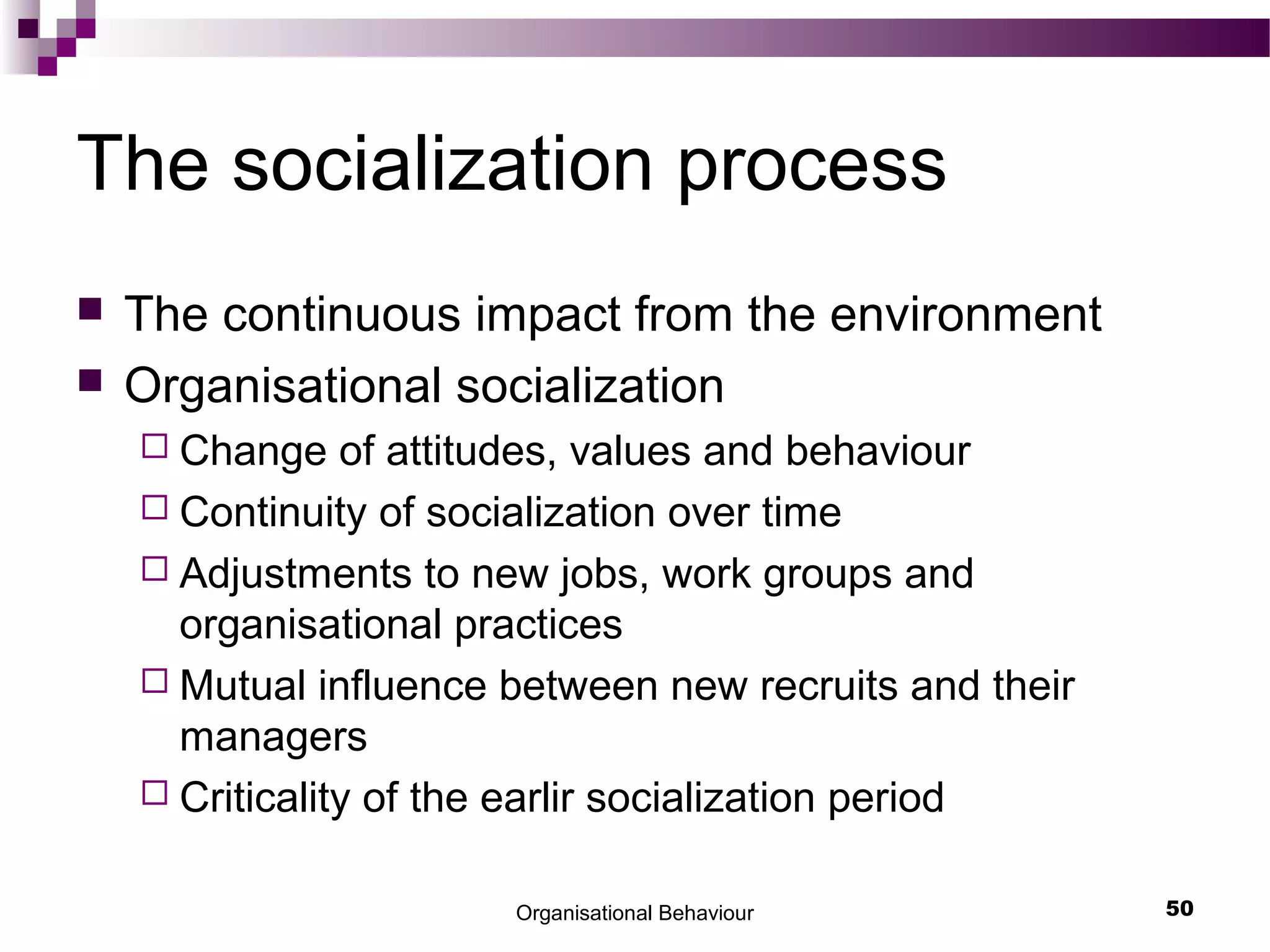 The socialization process
 The continuous impact from the environment
 Organisational socialization
 Change of attitudes, values and behaviour
 Continuity of socialization over time
 Adjustments to new jobs, work groups and
organisational practices
 Mutual influence between new recruits and their
managers
 Criticality of the earlir socialization period
Organisational Behaviour 50
 