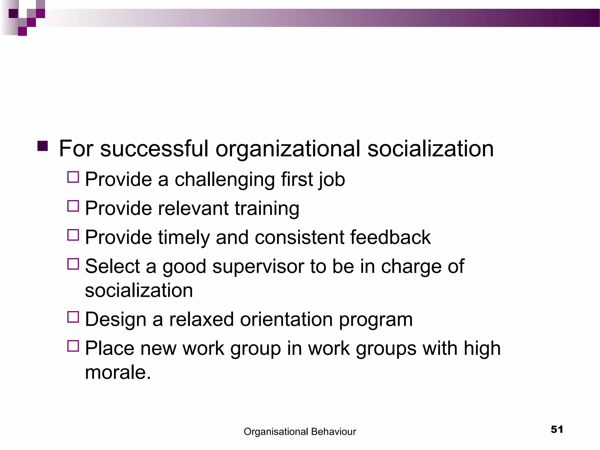  For successful organizational socialization
 Provide a challenging first job
 Provide relevant training
 Provide timely and consistent feedback
 Select a good supervisor to be in charge of
socialization
 Design a relaxed orientation program
 Place new work group in work groups with high
morale.
Organisational Behaviour 51
 