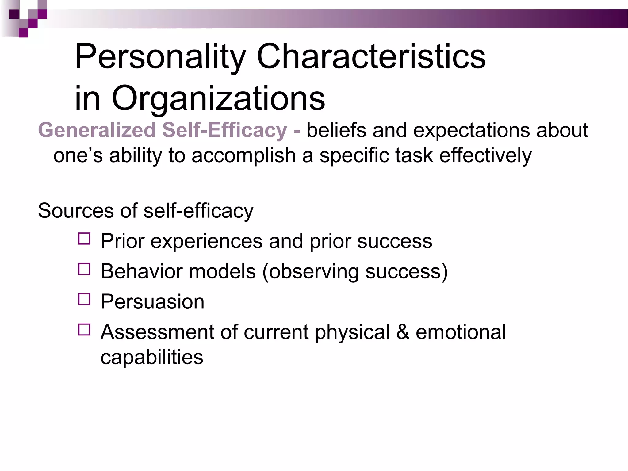 Personality Characteristics
in Organizations
Generalized Self-Efficacy - beliefs and expectations about
one’s ability to accomplish a specific task effectively
Sources of self-efficacy
 Prior experiences and prior success
 Behavior models (observing success)
 Persuasion
 Assessment of current physical & emotional
capabilities
 