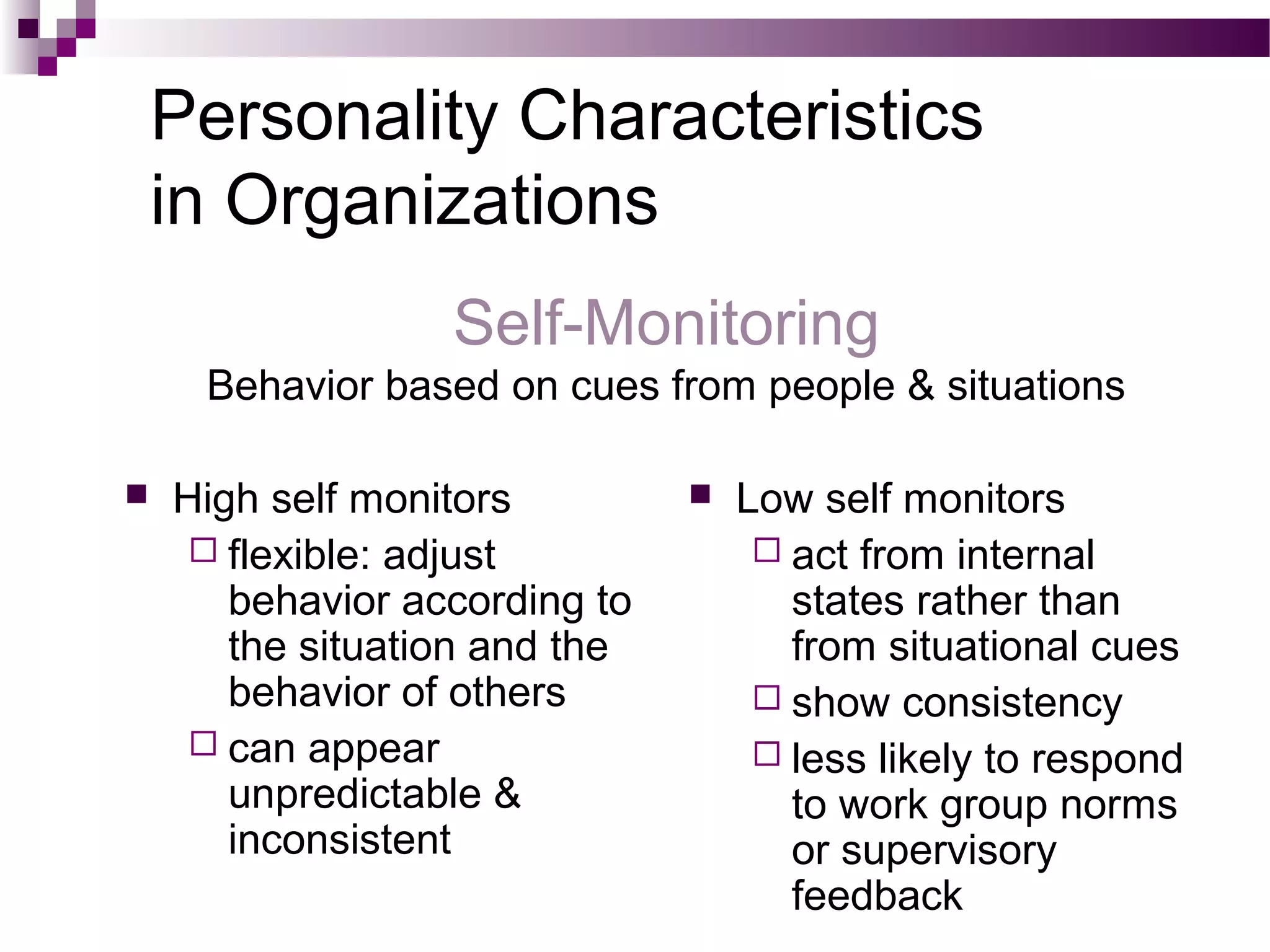 Personality Characteristics
in Organizations
Self-Monitoring
Behavior based on cues from people & situations
 High self monitors
 flexible: adjust
behavior according to
the situation and the
behavior of others
 can appear
unpredictable &
inconsistent
 Low self monitors
 act from internal
states rather than
from situational cues
 show consistency
 less likely to respond
to work group norms
or supervisory
feedback
 