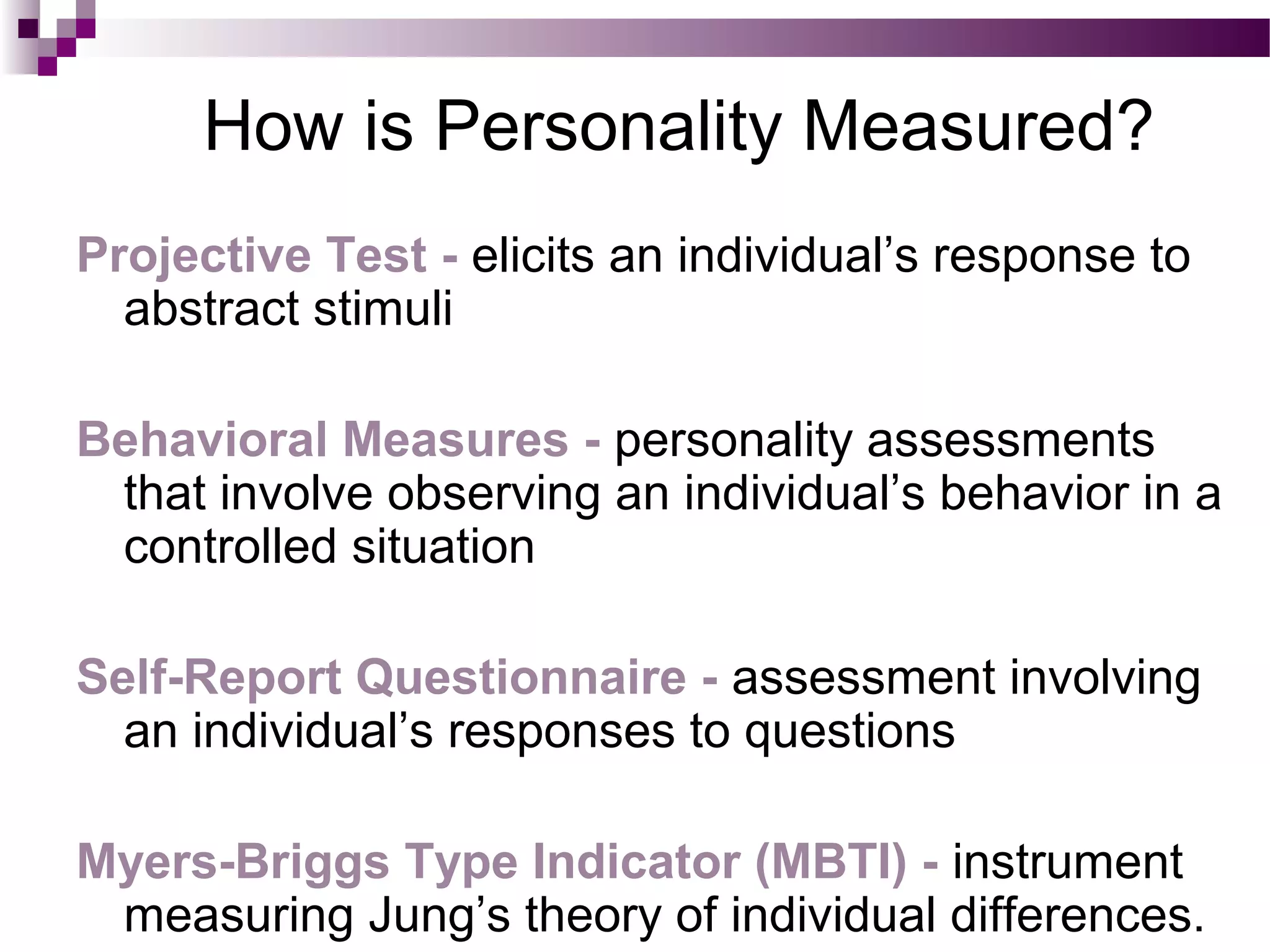 How is Personality Measured?
Projective Test - elicits an individual’s response to
abstract stimuli
Behavioral Measures - personality assessments
that involve observing an individual’s behavior in a
controlled situation
Self-Report Questionnaire - assessment involving
an individual’s responses to questions
Myers-Briggs Type Indicator (MBTI) - instrument
measuring Jung’s theory of individual differences.
 
