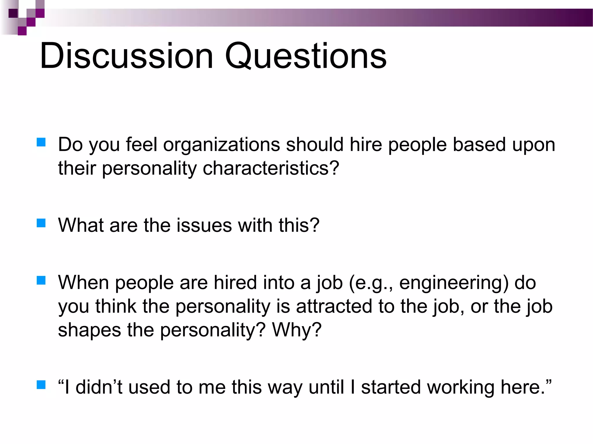 Discussion Questions
 Do you feel organizations should hire people based upon
their personality characteristics?
 What are the issues with this?
 When people are hired into a job (e.g., engineering) do
you think the personality is attracted to the job, or the job
shapes the personality? Why?
 “I didn’t used to me this way until I started working here.”
 