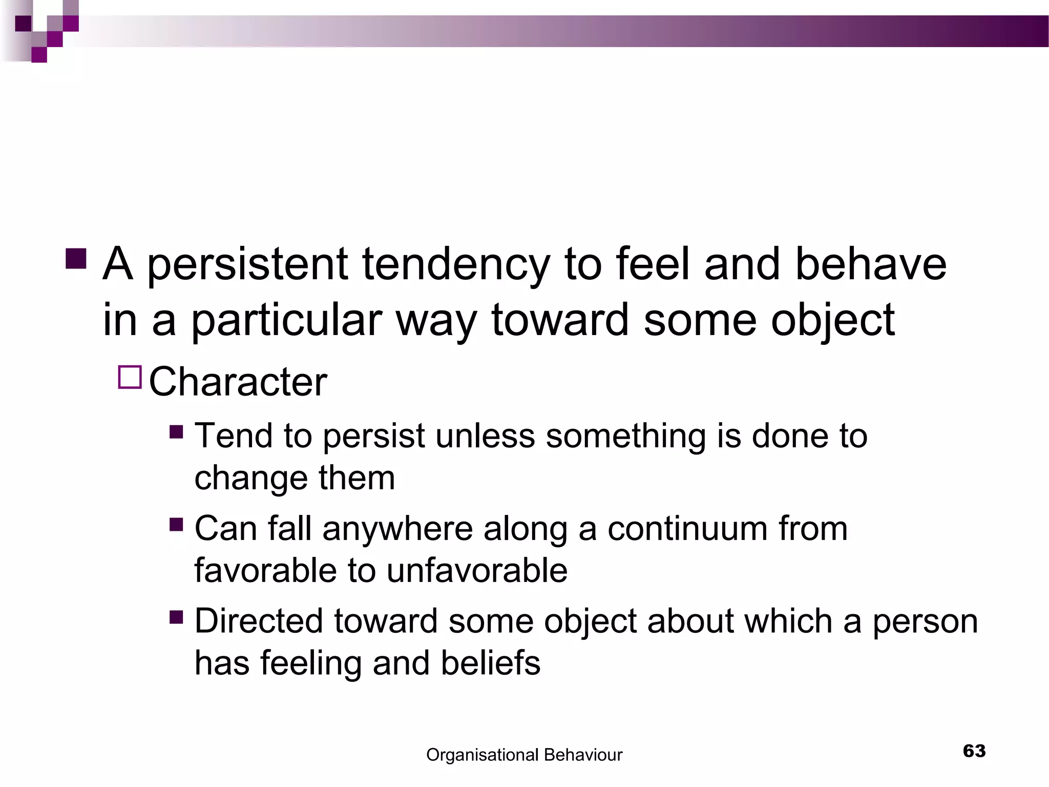 Organisational Behaviour 63
 A persistent tendency to feel and behave
in a particular way toward some object
Character
 Tend to persist unless something is done to
change them
 Can fall anywhere along a continuum from
favorable to unfavorable
 Directed toward some object about which a person
has feeling and beliefs
 