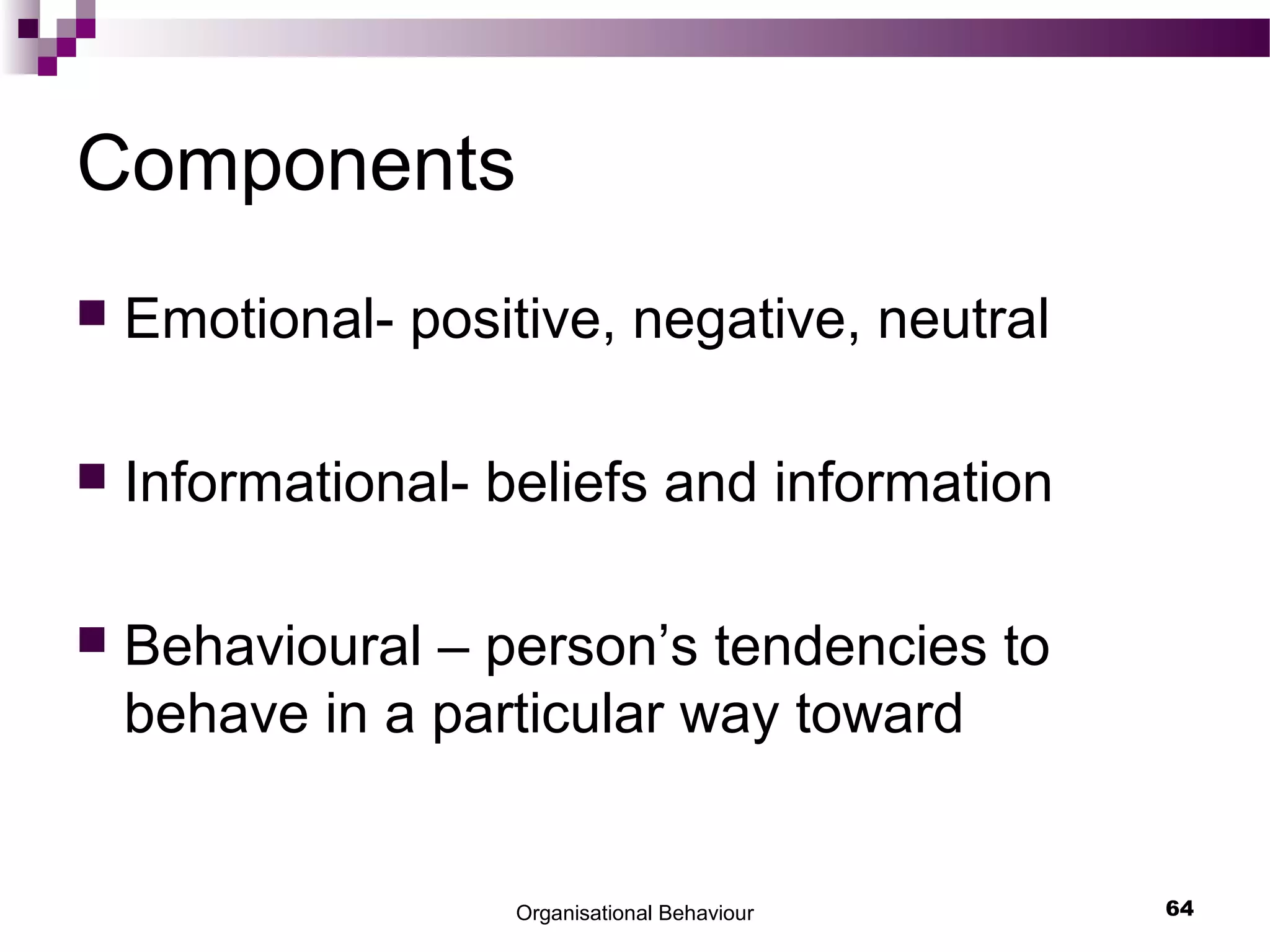 Organisational Behaviour 64
Components
 Emotional- positive, negative, neutral
 Informational- beliefs and information
 Behavioural – person’s tendencies to
behave in a particular way toward
 