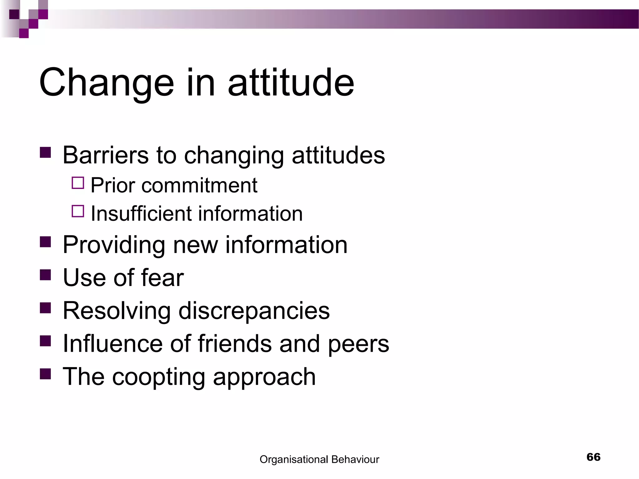 Organisational Behaviour 66
Change in attitude
 Barriers to changing attitudes
 Prior commitment
 Insufficient information
 Providing new information
 Use of fear
 Resolving discrepancies
 Influence of friends and peers
 The coopting approach
 