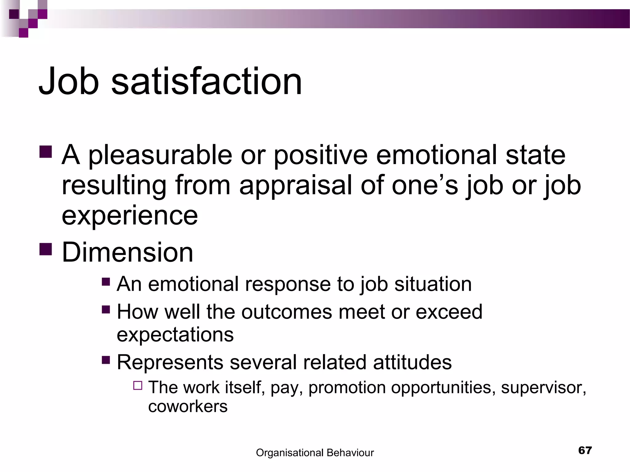 Organisational Behaviour 67
Job satisfaction
 A pleasurable or positive emotional state
resulting from appraisal of one’s job or job
experience
 Dimension
 An emotional response to job situation
 How well the outcomes meet or exceed
expectations
 Represents several related attitudes
 The work itself, pay, promotion opportunities, supervisor,
coworkers
 