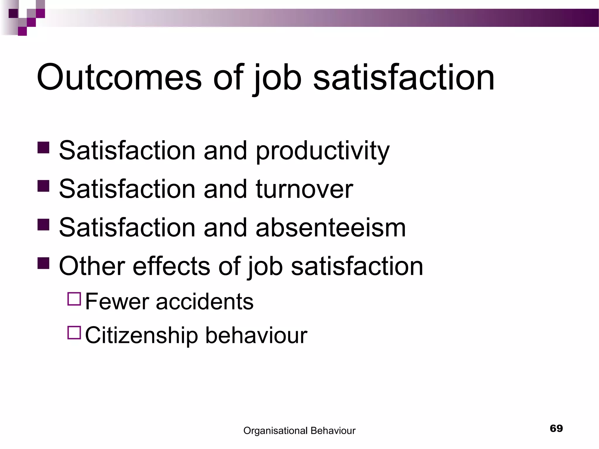Organisational Behaviour 69
Outcomes of job satisfaction
 Satisfaction and productivity
 Satisfaction and turnover
 Satisfaction and absenteeism
 Other effects of job satisfaction
Fewer accidents
Citizenship behaviour
 
