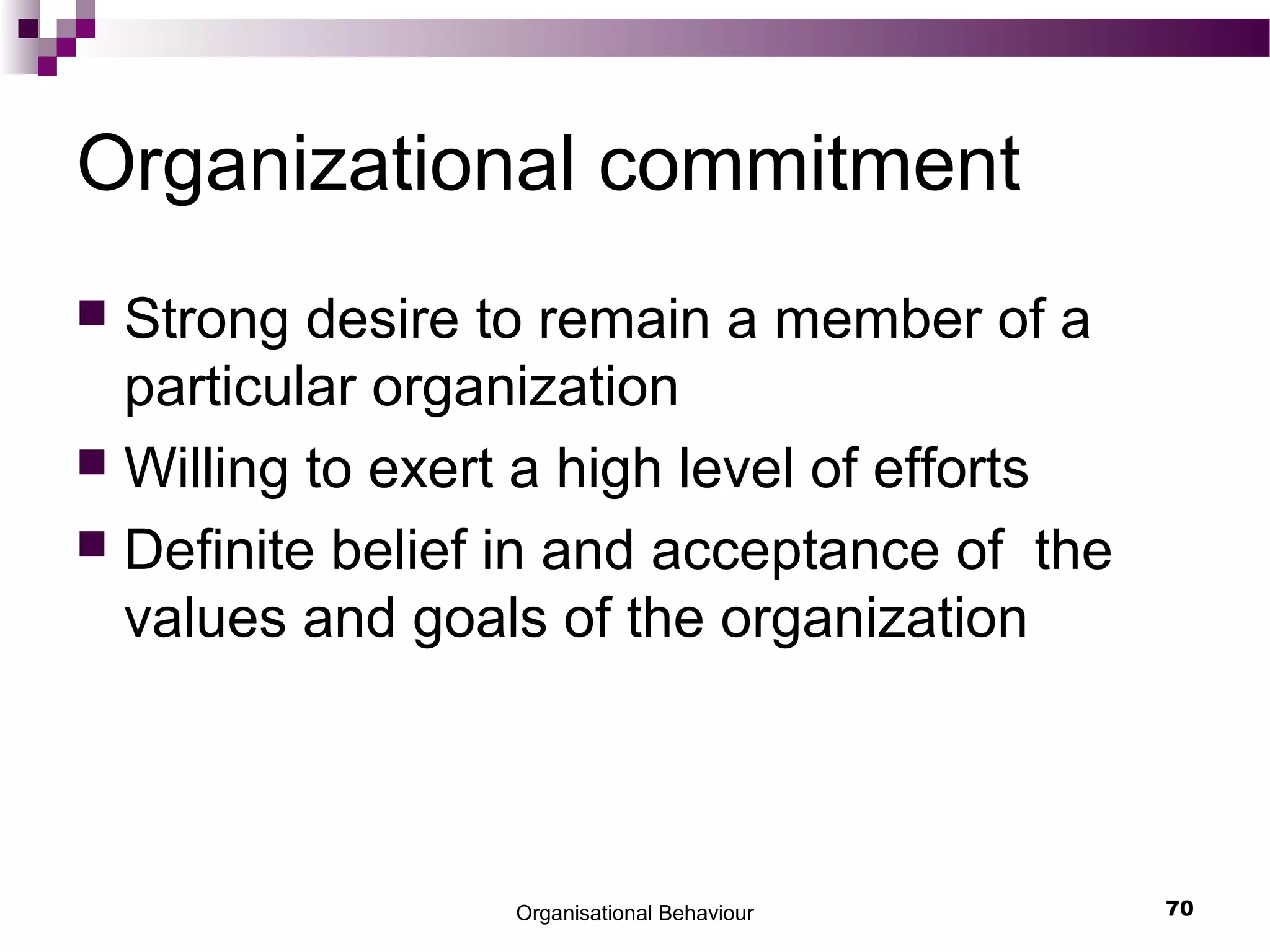 Organisational Behaviour 70
Organizational commitment
 Strong desire to remain a member of a
particular organization
 Willing to exert a high level of efforts
 Definite belief in and acceptance of the
values and goals of the organization
 