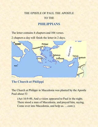 THE EPISTLE OF PAUL THE APOSTLE
TO THE
PHILIPPIANS
The letter contains 4 chapters and 104 verses.
2 chapters a day will finish the letter in 2 days.
The Church at Philippi
The Church at Philippi in Macedonia was planted by the Apostle
Paul about 53
(Act 16:9-40, And a vision appeared to Paul in the night;
There stood a man of Macedonia, and prayed him, saying,
Come over into Macedonia, and help us. ....cont.);
 