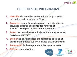 OBJECTIFS DU PROGRAMME
1. Identifier de nouvelles combinaisons de pratiques
culturales et de pratiques d’élevage
2. Concevoir des systèmes innovants, mixant cultures et
élevages, adaptés aux contextes naturels et
socioéconomiques de l’Union Européenne.
3. Tester ces nouvelles combinaisons de pratiques et ces
nouveaux systemes
4. Evaluer les performances économiques, sociales et
environnementales des systems les plus prometteurs
5. Promouvoir le developpement des systems mixtes
6. Diffuser les innovations