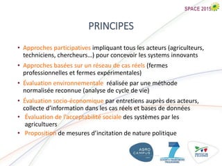 PRINCIPES
• Approches participatives impliquant tous les acteurs (agriculteurs,
techniciens, chercheurs…) pour concevoir les systems innovants
• Approches basées sur un réseau de cas réels (fermes
professionnelles et fermes expérimentales)
• Évaluation environnementale réalisée par une méthode
normalisée reconnue (analyse de cycle de vie)
• Évaluation socio-économique par entretiens auprès des acteurs,
collecte d’information dans les cas réels et bases de données
• Évaluation de l’acceptabilité sociale des systèmes par les
agricultuers
• Proposition de mesures d’incitation de nature politique