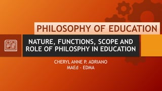 NATURE, FUNCTIONS, SCOPE AND
ROLE OF PHILOSPHY IN EDUCATION
CHERYL ANNE P. ADRIANO
MAEd – EDMA
PHILOSOPHY OF EDUCATION
 