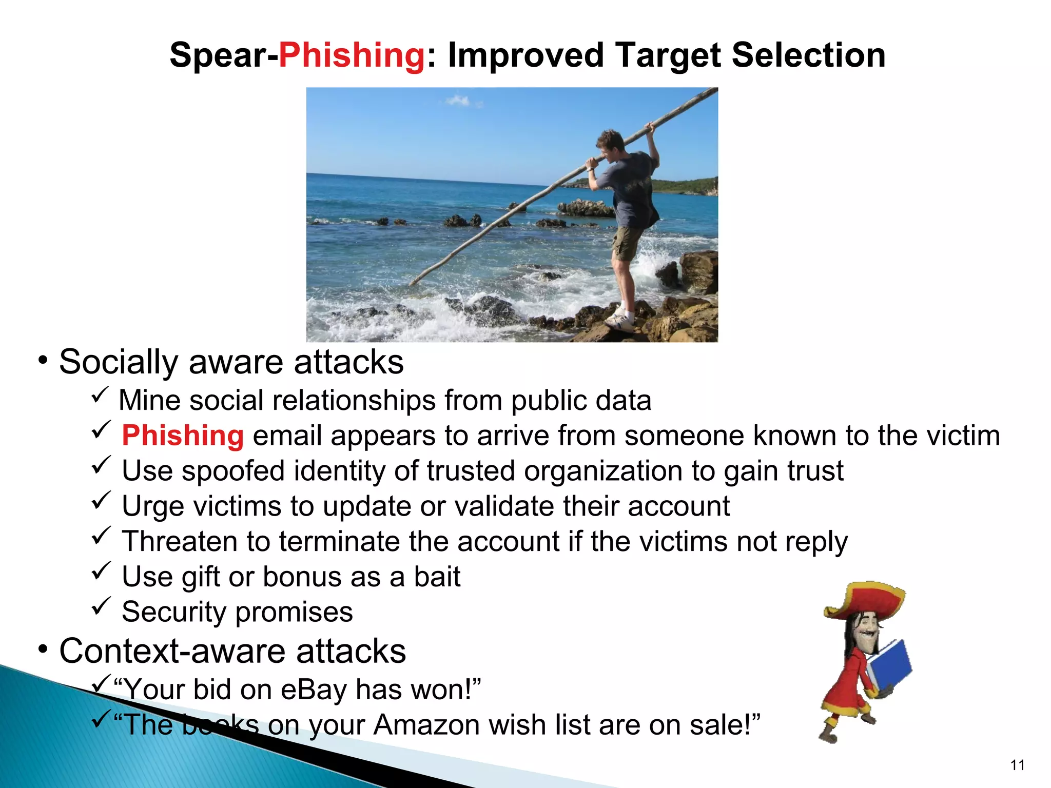 • Socially aware attacks
 Mine social relationships from public data
 Phishing email appears to arrive from someone known to the victim
 Use spoofed identity of trusted organization to gain trust
 Urge victims to update or validate their account
 Threaten to terminate the account if the victims not reply
 Use gift or bonus as a bait
 Security promises
• Context-aware attacks
“Your bid on eBay has won!”
“The books on your Amazon wish list are on sale!”
Spear-Phishing: Improved Target Selection
11
 