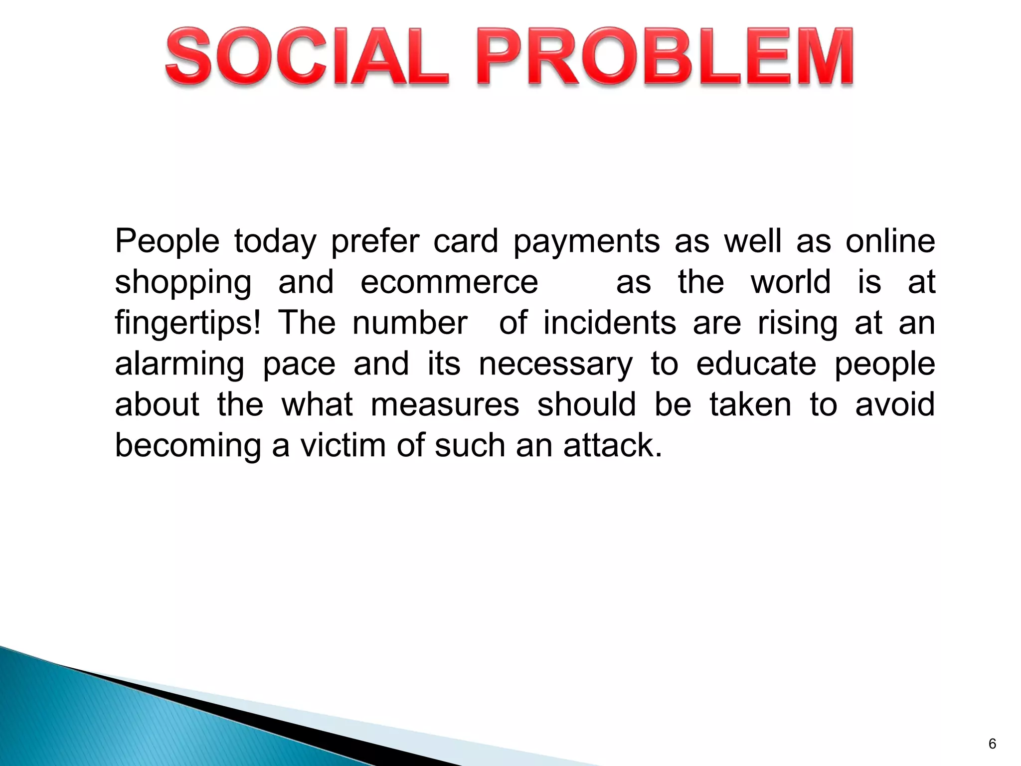 People today prefer card payments as well as online
shopping and ecommerce as the world is at
fingertips! The number of incidents are rising at an
alarming pace and its necessary to educate people
about the what measures should be taken to avoid
becoming a victim of such an attack.
6
 