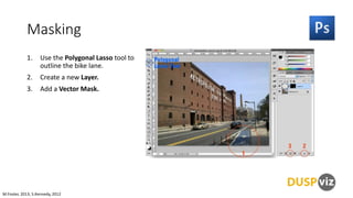 Masking
1.

Use the Polygonal Lasso tool to
outline the bike lane.

2.

Create a new Layer.

3.

Add a Vector Mask.

M.Foster, 2013, S.Kennedy, 2012

 