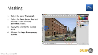 Masking
1.

Select the Layer Thumbnail.

2.

Select the Paint Bucket Tool and
choose a color from the
Swatches palette.

3.

Apply the color to the masked
area.

4.

Change the Layer Transparency
to Hue.

M.Foster, 2013, S.Kennedy, 2012

 