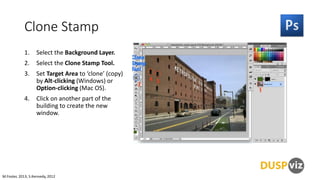 Clone Stamp
1.

Select the Background Layer.

2.

Select the Clone Stamp Tool.

3.

Set Target Area to ‘clone’ (copy)
by Alt-clicking (Windows) or
Option-clicking (Mac OS).

4.

Click on another part of the
building to create the new
window.

M.Foster, 2013, S.Kennedy, 2012

 