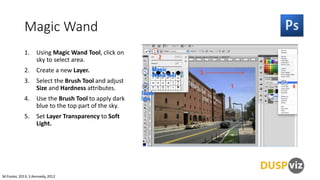 Magic Wand
1.

Using Magic Wand Tool, click on
sky to select area.

2.

Create a new Layer.

3.

Select the Brush Tool and adjust
Size and Hardness attributes.

4.

Use the Brush Tool to apply dark
blue to the top part of the sky.

5.

Set Layer Transparency to Soft
Light.

M.Foster, 2013, S.Kennedy, 2012

 
