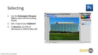 Selecting
1.

Use the Rectangular Marquee
Tool to select half the building
façade.

2.

Edit > Copy to your Clipboard

3.

To Deselect, hit CTRL+D
(Windows) or CMD+D (Mac OS)

M.Foster, 2013, S.Kennedy, 2012

 