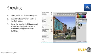 Skewing
1.

Edit > Paste the selected façade

2.

Select the Free Transform from
the Edit menu.

3.

Skew the façade: hold Command
and click-move each corner to
match the perspective of the
building.

M.Foster, 2013, S.Kennedy, 2012

 