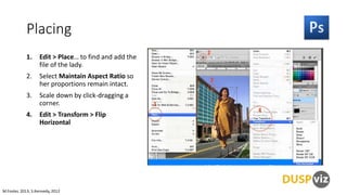 Placing
1.

Edit > Place… to find and add the
file of the lady.

2.

Select Maintain Aspect Ratio so
her proportions remain intact.

3.

Scale down by click-dragging a
corner.

4.

Edit > Transform > Flip
Horizontal

M.Foster, 2013, S.Kennedy, 2012

 