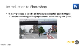 Introduction to Photoshop
• Primary purpose is to edit and manipulate raster-based images
• Great for illustrating planning improvements and visualizing new spaces

M.Foster - 2013

 