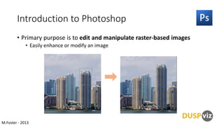 Introduction to Photoshop
• Primary purpose is to edit and manipulate raster-based images
• Easily enhance or modify an image

M.Foster - 2013

 