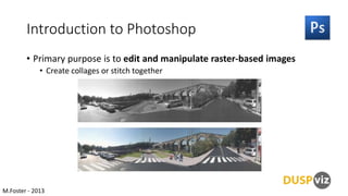 Introduction to Photoshop
• Primary purpose is to edit and manipulate raster-based images
• Create collages or stitch together

M.Foster - 2013

 