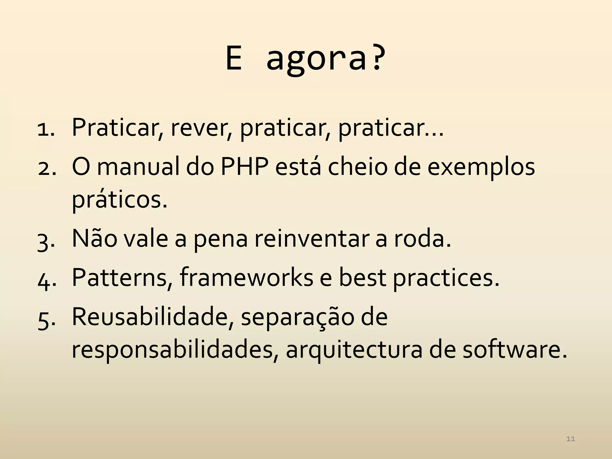 E agora?
1. Praticar, rever, praticar, praticar…
2. O manual do PHP está cheio de exemplos
   práticos.
3. Não vale a pena reinventar a roda.
4. Patterns, frameworks e best practices.
5. Reusabilidade, separação de
   responsabilidades, arquitectura de software.


                                              11
 