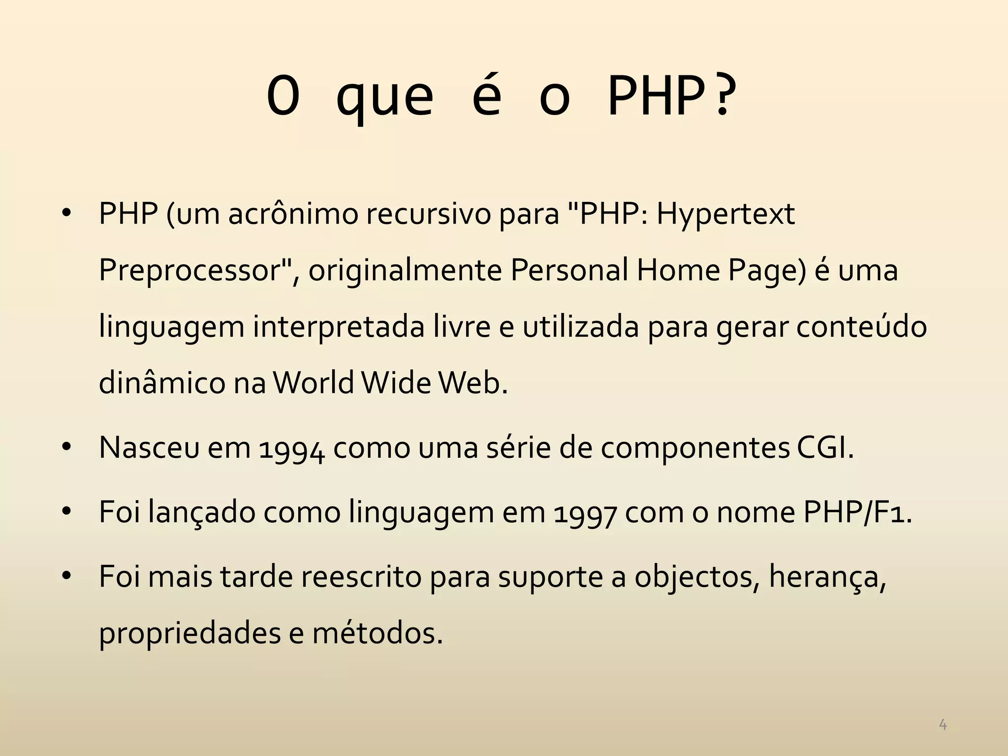 O que é o PHP?
• PHP (um acrônimo recursivo para "PHP: Hypertext
  Preprocessor", originalmente Personal Home Page) é uma
  linguagem interpretada livre e utilizada para gerar conteúdo
  dinâmico na World Wide Web.
• Nasceu em 1994 como uma série de componentes CGI.
• Foi lançado como linguagem em 1997 com o nome PHP/F1.
• Foi mais tarde reescrito para suporte a objectos, herança,
  propriedades e métodos.

                                                                 4
 