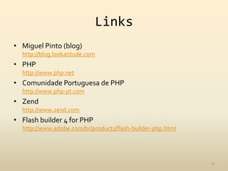 Links
• Miguel Pinto (blog)
  http://blog.lookatitude.com
• PHP
  http://www.php.net
• Comunidade Portuguesa de PHP
  http://www.php-pt.com
• Zend
  http://www.zend.com
• Flash builder 4 for PHP
  http://www.adobe.com/br/products/flash-builder-php.html




                                                            13
 