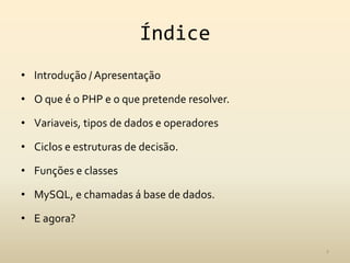 Índice
• Introdução / Apresentação

• O que é o PHP e o que pretende resolver.

• Variaveis, tipos de dados e operadores

• Ciclos e estruturas de decisão.

• Funções e classes

• MySQL, e chamadas á base de dados.

• E agora?

                                             2
 