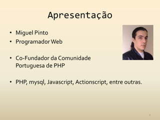 Apresentação
• Miguel Pinto
• Programador Web

• Co-Fundador da Comunidade
  Portuguesa de PHP

• PHP, mysql, Javascript, Actionscript, entre outras.




                                                        3
 