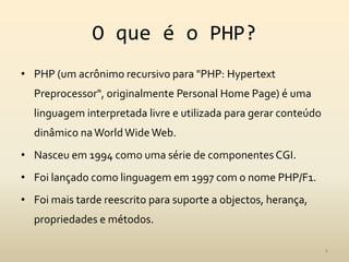O que é o PHP?
• PHP (um acrônimo recursivo para "PHP: Hypertext
  Preprocessor", originalmente Personal Home Page) é uma
  linguagem interpretada livre e utilizada para gerar conteúdo
  dinâmico na World Wide Web.
• Nasceu em 1994 como uma série de componentes CGI.
• Foi lançado como linguagem em 1997 com o nome PHP/F1.
• Foi mais tarde reescrito para suporte a objectos, herança,
  propriedades e métodos.

                                                                 4
 