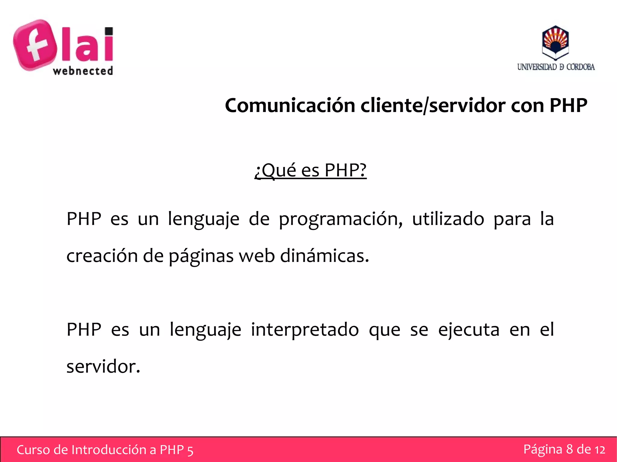 Comunicación cliente/servidor con PHP

                                   ¿Qué es PHP?

        PHP es un lenguaje de programación, utilizado para la
        creación de páginas web dinámicas.


        PHP es un lenguaje interpretado que se ejecuta en el
        servidor.



Curso de Introducción a PHP 5                                 Página 8 de 12
 