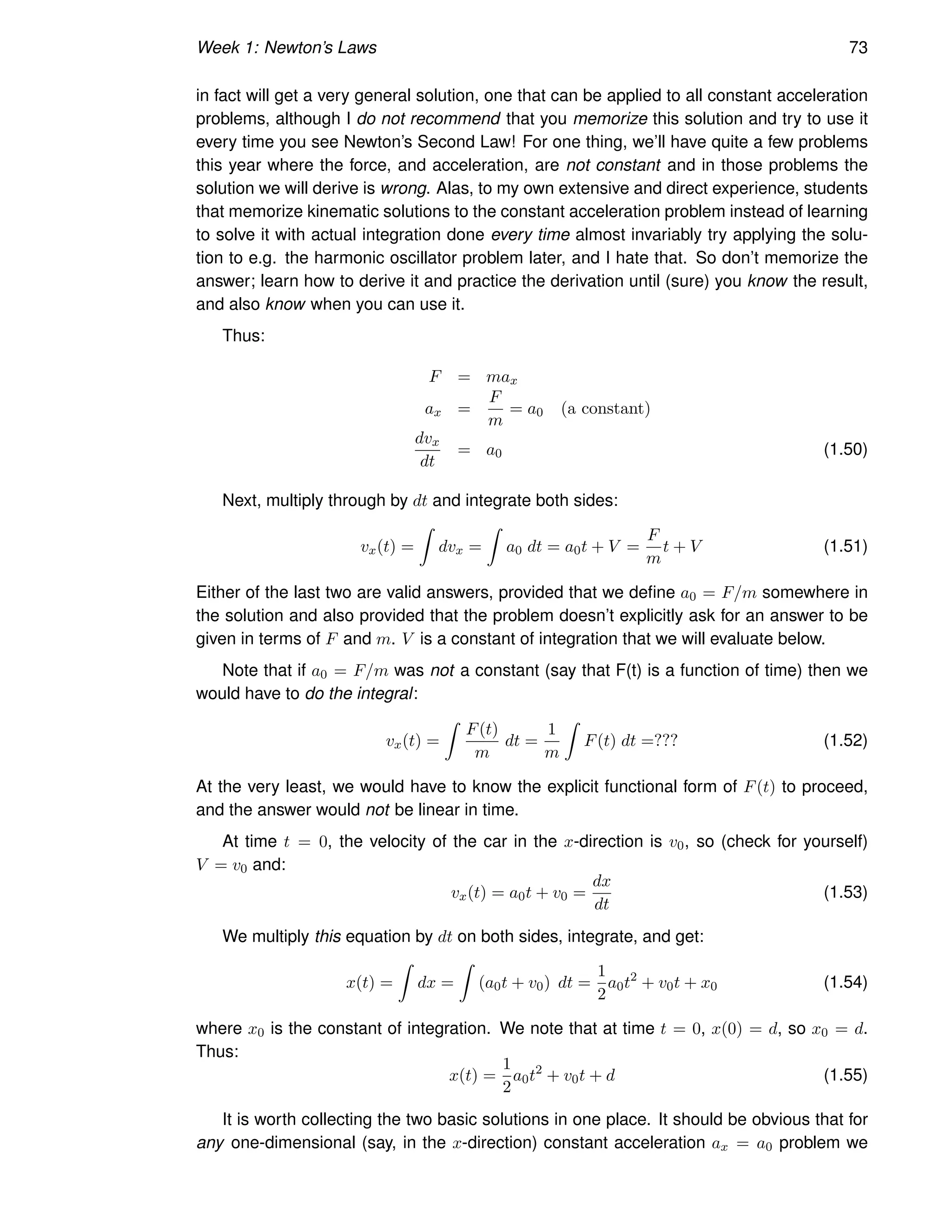Week 1: Newton’s Laws 73
in fact will get a very general solution, one that can be applied to all constant acceleration
problems, although I do not recommend that you memorize this solution and try to use it
every time you see Newton’s Second Law! For one thing, we’ll have quite a few problems
this year where the force, and acceleration, are not constant and in those problems the
solution we will derive is wrong. Alas, to my own extensive and direct experience, students
that memorize kinematic solutions to the constant acceleration problem instead of learning
to solve it with actual integration done every time almost invariably try applying the solu-
tion to e.g. the harmonic oscillator problem later, and I hate that. So don’t memorize the
answer; learn how to derive it and practice the derivation until (sure) you know the result,
and also know when you can use it.
Thus:
F = max
ax =
F
m
= a0 (a constant)
dvx
dt
= a0 (1.50)
Next, multiply through by dt and integrate both sides:
vx(t) =
Z
dvx =
Z
a0 dt = a0t + V =
F
m
t + V (1.51)
Either of the last two are valid answers, provided that we define a0 = F/m somewhere in
the solution and also provided that the problem doesn’t explicitly ask for an answer to be
given in terms of F and m. V is a constant of integration that we will evaluate below.
Note that if a0 = F/m was not a constant (say that F(t) is a function of time) then we
would have to do the integral:
vx(t) =
Z
F(t)
m
dt =
1
m
Z
F(t) dt =??? (1.52)
At the very least, we would have to know the explicit functional form of F(t) to proceed,
and the answer would not be linear in time.
At time t = 0, the velocity of the car in the x-direction is v0, so (check for yourself)
V = v0 and:
vx(t) = a0t + v0 =
dx
dt
(1.53)
We multiply this equation by dt on both sides, integrate, and get:
x(t) =
Z
dx =
Z
(a0t + v0) dt =
1
2
a0t2
+ v0t + x0 (1.54)
where x0 is the constant of integration. We note that at time t = 0, x(0) = d, so x0 = d.
Thus:
x(t) =
1
2
a0t2
+ v0t + d (1.55)
It is worth collecting the two basic solutions in one place. It should be obvious that for
any one-dimensional (say, in the x-direction) constant acceleration ax = a0 problem we
 