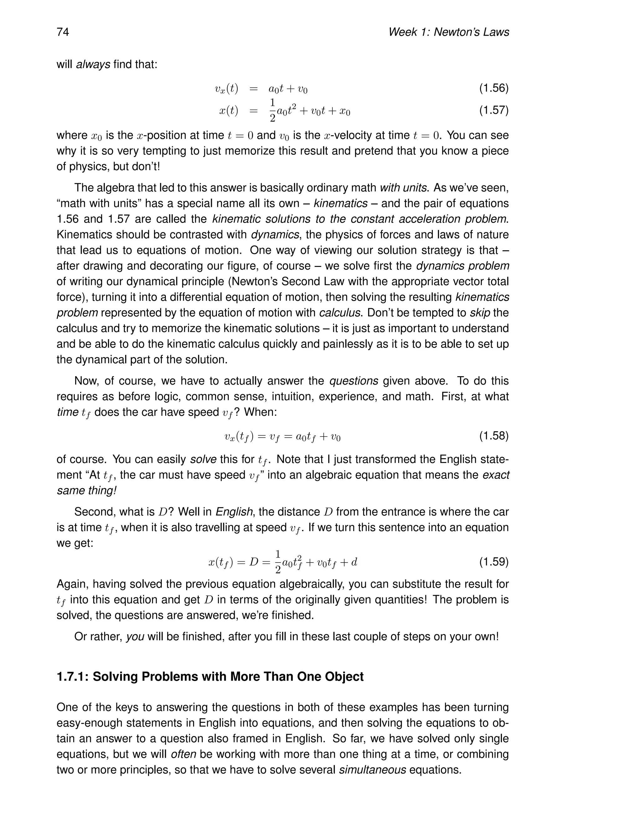 74 Week 1: Newton’s Laws
will always find that:
vx(t) = a0t + v0 (1.56)
x(t) =
1
2
a0t2
+ v0t + x0 (1.57)
where x0 is the x-position at time t = 0 and v0 is the x-velocity at time t = 0. You can see
why it is so very tempting to just memorize this result and pretend that you know a piece
of physics, but don’t!
The algebra that led to this answer is basically ordinary math with units. As we’ve seen,
“math with units” has a special name all its own – kinematics – and the pair of equations
1.56 and 1.57 are called the kinematic solutions to the constant acceleration problem.
Kinematics should be contrasted with dynamics, the physics of forces and laws of nature
that lead us to equations of motion. One way of viewing our solution strategy is that –
after drawing and decorating our figure, of course – we solve first the dynamics problem
of writing our dynamical principle (Newton’s Second Law with the appropriate vector total
force), turning it into a differential equation of motion, then solving the resulting kinematics
problem represented by the equation of motion with calculus. Don’t be tempted to skip the
calculus and try to memorize the kinematic solutions – it is just as important to understand
and be able to do the kinematic calculus quickly and painlessly as it is to be able to set up
the dynamical part of the solution.
Now, of course, we have to actually answer the questions given above. To do this
requires as before logic, common sense, intuition, experience, and math. First, at what
time tf does the car have speed vf ? When:
vx(tf ) = vf = a0tf + v0 (1.58)
of course. You can easily solve this for tf . Note that I just transformed the English state-
ment “At tf , the car must have speed vf ” into an algebraic equation that means the exact
same thing!
Second, what is D? Well in English, the distance D from the entrance is where the car
is at time tf , when it is also travelling at speed vf . If we turn this sentence into an equation
we get:
x(tf ) = D =
1
2
a0t2
f + v0tf + d (1.59)
Again, having solved the previous equation algebraically, you can substitute the result for
tf into this equation and get D in terms of the originally given quantities! The problem is
solved, the questions are answered, we’re finished.
Or rather, you will be finished, after you fill in these last couple of steps on your own!
1.7.1: Solving Problems with More Than One Object
One of the keys to answering the questions in both of these examples has been turning
easy-enough statements in English into equations, and then solving the equations to ob-
tain an answer to a question also framed in English. So far, we have solved only single
equations, but we will often be working with more than one thing at a time, or combining
two or more principles, so that we have to solve several simultaneous equations.
 