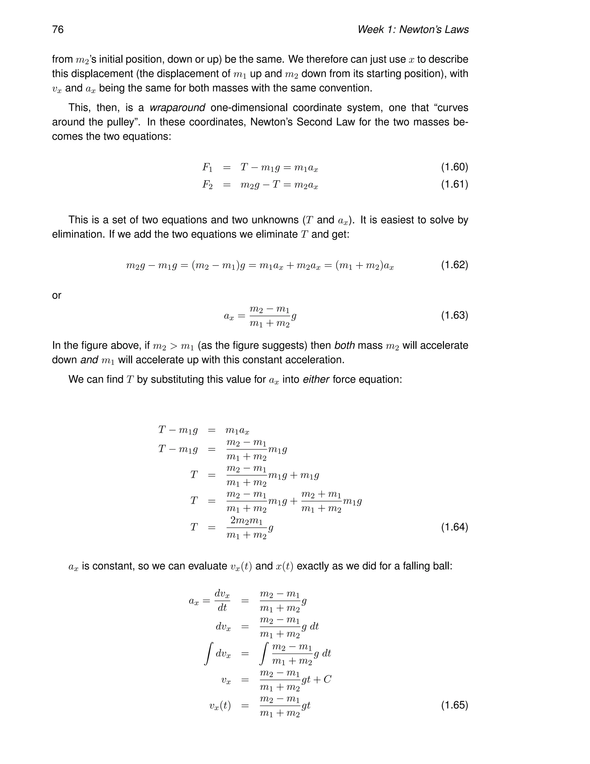 76 Week 1: Newton’s Laws
from m2’s initial position, down or up) be the same. We therefore can just use x to describe
this displacement (the displacement of m1 up and m2 down from its starting position), with
vx and ax being the same for both masses with the same convention.
This, then, is a wraparound one-dimensional coordinate system, one that “curves
around the pulley”. In these coordinates, Newton’s Second Law for the two masses be-
comes the two equations:
F1 = T − m1g = m1ax (1.60)
F2 = m2g − T = m2ax (1.61)
This is a set of two equations and two unknowns (T and ax). It is easiest to solve by
elimination. If we add the two equations we eliminate T and get:
m2g − m1g = (m2 − m1)g = m1ax + m2ax = (m1 + m2)ax (1.62)
or
ax =
m2 − m1
m1 + m2
g (1.63)
In the figure above, if m2  m1 (as the figure suggests) then both mass m2 will accelerate
down and m1 will accelerate up with this constant acceleration.
We can find T by substituting this value for ax into either force equation:
T − m1g = m1ax
T − m1g =
m2 − m1
m1 + m2
m1g
T =
m2 − m1
m1 + m2
m1g + m1g
T =
m2 − m1
m1 + m2
m1g +
m2 + m1
m1 + m2
m1g
T =
2m2m1
m1 + m2
g (1.64)
ax is constant, so we can evaluate vx(t) and x(t) exactly as we did for a falling ball:
ax =
dvx
dt
=
m2 − m1
m1 + m2
g
dvx =
m2 − m1
m1 + m2
g dt
Z
dvx =
Z
m2 − m1
m1 + m2
g dt
vx =
m2 − m1
m1 + m2
gt + C
vx(t) =
m2 − m1
m1 + m2
gt (1.65)
 