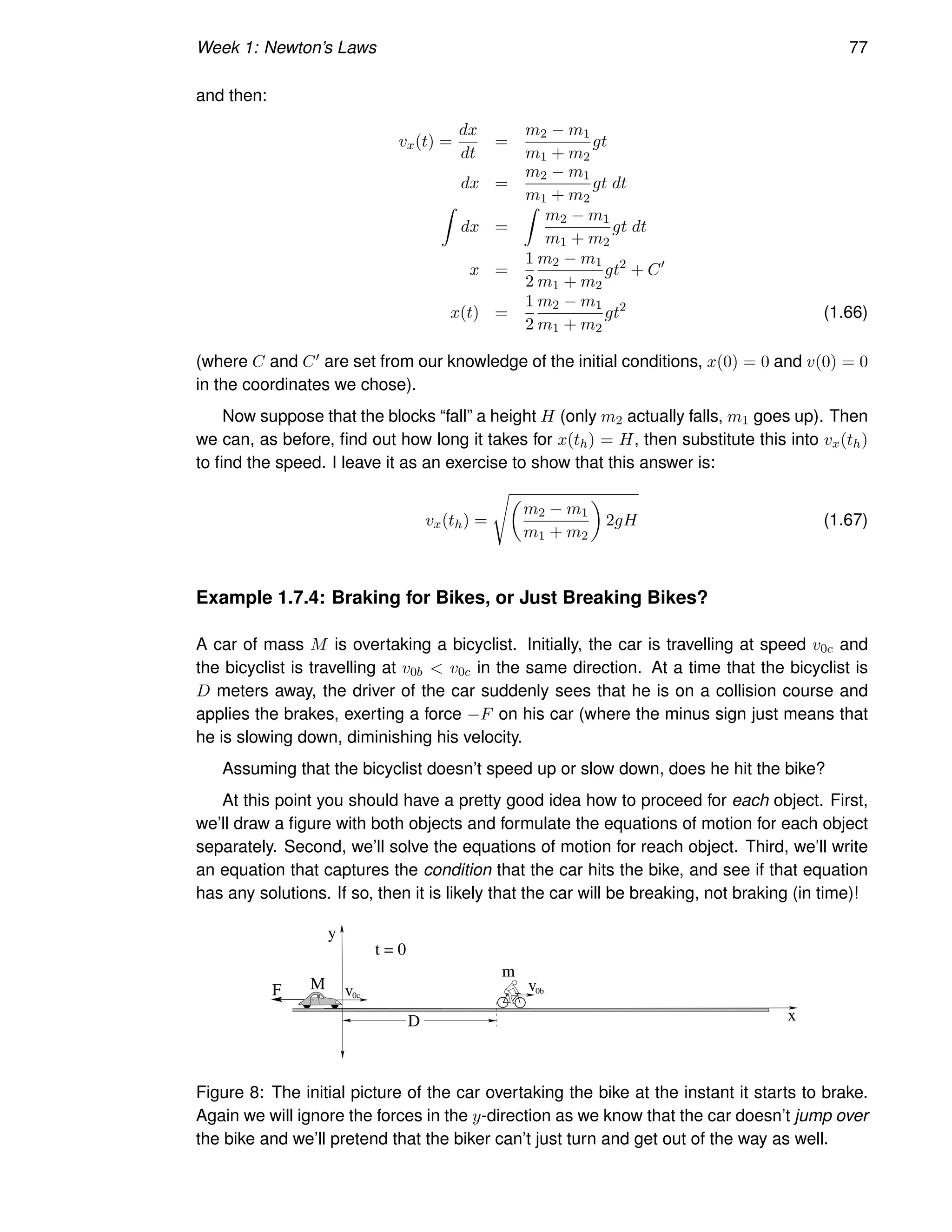 Week 1: Newton’s Laws 77
and then:
vx(t) =
dx
dt
=
m2 − m1
m1 + m2
gt
dx =
m2 − m1
m1 + m2
gt dt
Z
dx =
Z
m2 − m1
m1 + m2
gt dt
x =
1
2
m2 − m1
m1 + m2
gt2
+ C′
x(t) =
1
2
m2 − m1
m1 + m2
gt2
(1.66)
(where C and C′ are set from our knowledge of the initial conditions, x(0) = 0 and v(0) = 0
in the coordinates we chose).
Now suppose that the blocks “fall” a height H (only m2 actually falls, m1 goes up). Then
we can, as before, find out how long it takes for x(th) = H, then substitute this into vx(th)
to find the speed. I leave it as an exercise to show that this answer is:
vx(th) =
s
m2 − m1
m1 + m2

2gH (1.67)
Example 1.7.4: Braking for Bikes, or Just Breaking Bikes?
A car of mass M is overtaking a bicyclist. Initially, the car is travelling at speed v0c and
the bicyclist is travelling at v0b  v0c in the same direction. At a time that the bicyclist is
D meters away, the driver of the car suddenly sees that he is on a collision course and
applies the brakes, exerting a force −F on his car (where the minus sign just means that
he is slowing down, diminishing his velocity.
Assuming that the bicyclist doesn’t speed up or slow down, does he hit the bike?
At this point you should have a pretty good idea how to proceed for each object. First,
we’ll draw a figure with both objects and formulate the equations of motion for each object
separately. Second, we’ll solve the equations of motion for reach object. Third, we’ll write
an equation that captures the condition that the car hits the bike, and see if that equation
has any solutions. If so, then it is likely that the car will be breaking, not braking (in time)!
F
D
M
m
t = 0
x
v
v0c
0b
y
Figure 8: The initial picture of the car overtaking the bike at the instant it starts to brake.
Again we will ignore the forces in the y-direction as we know that the car doesn’t jump over
the bike and we’ll pretend that the biker can’t just turn and get out of the way as well.
 