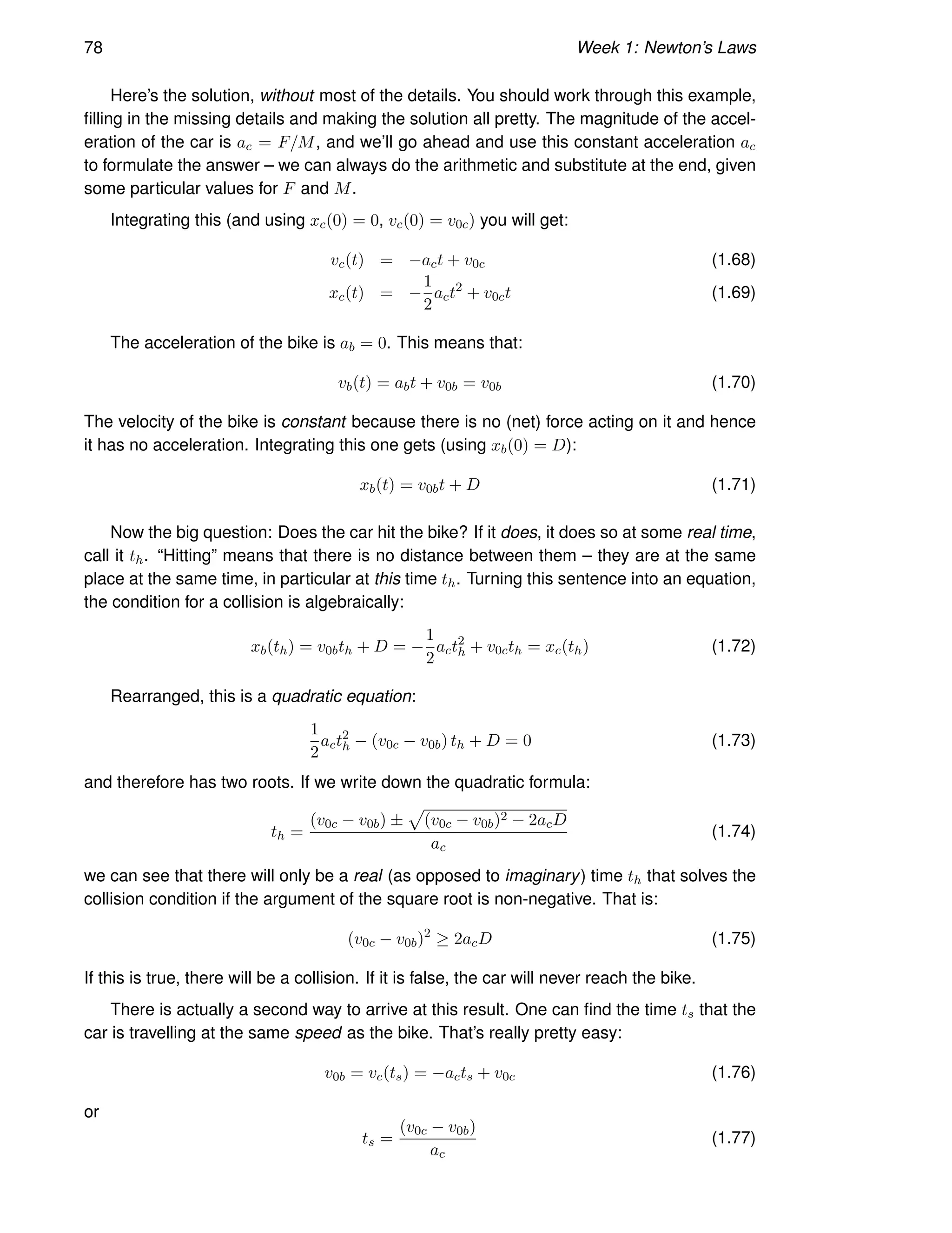78 Week 1: Newton’s Laws
Here’s the solution, without most of the details. You should work through this example,
filling in the missing details and making the solution all pretty. The magnitude of the accel-
eration of the car is ac = F/M, and we’ll go ahead and use this constant acceleration ac
to formulate the answer – we can always do the arithmetic and substitute at the end, given
some particular values for F and M.
Integrating this (and using xc(0) = 0, vc(0) = v0c) you will get:
vc(t) = −act + v0c (1.68)
xc(t) = −
1
2
act2
+ v0ct (1.69)
The acceleration of the bike is ab = 0. This means that:
vb(t) = abt + v0b = v0b (1.70)
The velocity of the bike is constant because there is no (net) force acting on it and hence
it has no acceleration. Integrating this one gets (using xb(0) = D):
xb(t) = v0bt + D (1.71)
Now the big question: Does the car hit the bike? If it does, it does so at some real time,
call it th. “Hitting” means that there is no distance between them – they are at the same
place at the same time, in particular at this time th. Turning this sentence into an equation,
the condition for a collision is algebraically:
xb(th) = v0bth + D = −
1
2
act2
h + v0cth = xc(th) (1.72)
Rearranged, this is a quadratic equation:
1
2
act2
h − (v0c − v0b) th + D = 0 (1.73)
and therefore has two roots. If we write down the quadratic formula:
th =
(v0c − v0b) ±
p
(v0c − v0b)2 − 2acD
ac
(1.74)
we can see that there will only be a real (as opposed to imaginary) time th that solves the
collision condition if the argument of the square root is non-negative. That is:
(v0c − v0b)2
≥ 2acD (1.75)
If this is true, there will be a collision. If it is false, the car will never reach the bike.
There is actually a second way to arrive at this result. One can find the time ts that the
car is travelling at the same speed as the bike. That’s really pretty easy:
v0b = vc(ts) = −acts + v0c (1.76)
or
ts =
(v0c − v0b)
ac
(1.77)
 