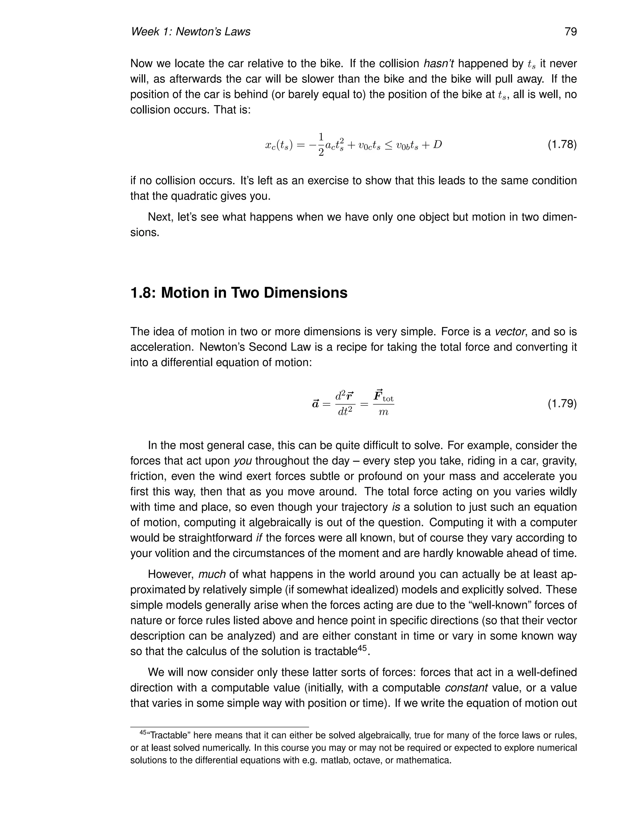 Week 1: Newton’s Laws 79
Now we locate the car relative to the bike. If the collision hasn’t happened by ts it never
will, as afterwards the car will be slower than the bike and the bike will pull away. If the
position of the car is behind (or barely equal to) the position of the bike at ts, all is well, no
collision occurs. That is:
xc(ts) = −
1
2
act2
s + v0cts ≤ v0bts + D (1.78)
if no collision occurs. It’s left as an exercise to show that this leads to the same condition
that the quadratic gives you.
Next, let’s see what happens when we have only one object but motion in two dimen-
sions.
1.8: Motion in Two Dimensions
The idea of motion in two or more dimensions is very simple. Force is a vector, and so is
acceleration. Newton’s Second Law is a recipe for taking the total force and converting it
into a differential equation of motion:
~
a =
d2~
r
dt2
=
~
F tot
m
(1.79)
In the most general case, this can be quite difficult to solve. For example, consider the
forces that act upon you throughout the day – every step you take, riding in a car, gravity,
friction, even the wind exert forces subtle or profound on your mass and accelerate you
first this way, then that as you move around. The total force acting on you varies wildly
with time and place, so even though your trajectory is a solution to just such an equation
of motion, computing it algebraically is out of the question. Computing it with a computer
would be straightforward if the forces were all known, but of course they vary according to
your volition and the circumstances of the moment and are hardly knowable ahead of time.
However, much of what happens in the world around you can actually be at least ap-
proximated by relatively simple (if somewhat idealized) models and explicitly solved. These
simple models generally arise when the forces acting are due to the “well-known” forces of
nature or force rules listed above and hence point in specific directions (so that their vector
description can be analyzed) and are either constant in time or vary in some known way
so that the calculus of the solution is tractable45.
We will now consider only these latter sorts of forces: forces that act in a well-defined
direction with a computable value (initially, with a computable constant value, or a value
that varies in some simple way with position or time). If we write the equation of motion out
45
“Tractable” here means that it can either be solved algebraically, true for many of the force laws or rules,
or at least solved numerically. In this course you may or may not be required or expected to explore numerical
solutions to the differential equations with e.g. matlab, octave, or mathematica.
 