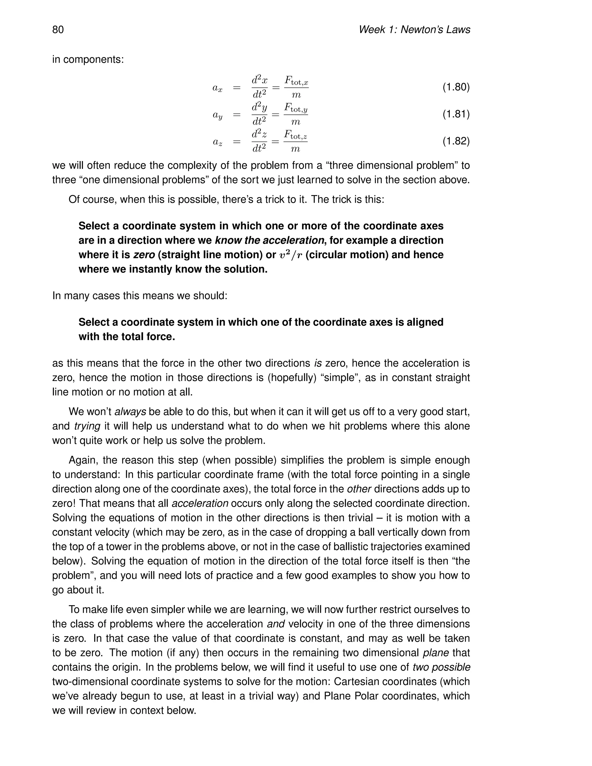 80 Week 1: Newton’s Laws
in components:
ax =
d2x
dt2
=
Ftot,x
m
(1.80)
ay =
d2y
dt2
=
Ftot,y
m
(1.81)
az =
d2z
dt2
=
Ftot,z
m
(1.82)
we will often reduce the complexity of the problem from a “three dimensional problem” to
three “one dimensional problems” of the sort we just learned to solve in the section above.
Of course, when this is possible, there’s a trick to it. The trick is this:
Select a coordinate system in which one or more of the coordinate axes
are in a direction where we know the acceleration, for example a direction
where it is zero (straight line motion) or v2/r (circular motion) and hence
where we instantly know the solution.
In many cases this means we should:
Select a coordinate system in which one of the coordinate axes is aligned
with the total force.
as this means that the force in the other two directions is zero, hence the acceleration is
zero, hence the motion in those directions is (hopefully) “simple”, as in constant straight
line motion or no motion at all.
We won’t always be able to do this, but when it can it will get us off to a very good start,
and trying it will help us understand what to do when we hit problems where this alone
won’t quite work or help us solve the problem.
Again, the reason this step (when possible) simplifies the problem is simple enough
to understand: In this particular coordinate frame (with the total force pointing in a single
direction along one of the coordinate axes), the total force in the other directions adds up to
zero! That means that all acceleration occurs only along the selected coordinate direction.
Solving the equations of motion in the other directions is then trivial – it is motion with a
constant velocity (which may be zero, as in the case of dropping a ball vertically down from
the top of a tower in the problems above, or not in the case of ballistic trajectories examined
below). Solving the equation of motion in the direction of the total force itself is then “the
problem”, and you will need lots of practice and a few good examples to show you how to
go about it.
To make life even simpler while we are learning, we will now further restrict ourselves to
the class of problems where the acceleration and velocity in one of the three dimensions
is zero. In that case the value of that coordinate is constant, and may as well be taken
to be zero. The motion (if any) then occurs in the remaining two dimensional plane that
contains the origin. In the problems below, we will find it useful to use one of two possible
two-dimensional coordinate systems to solve for the motion: Cartesian coordinates (which
we’ve already begun to use, at least in a trivial way) and Plane Polar coordinates, which
we will review in context below.
 